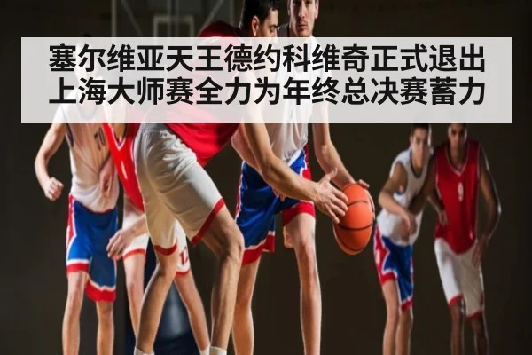 塞尔维亚天王德约科维奇正式退出上海大师赛全力为年终总决赛蓄力（kaiyun app）