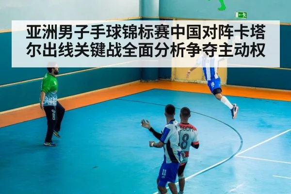 亚洲男子手球锦标赛中国对阵卡塔尔出线关键战全面分析争夺主动权（kaiyun app）