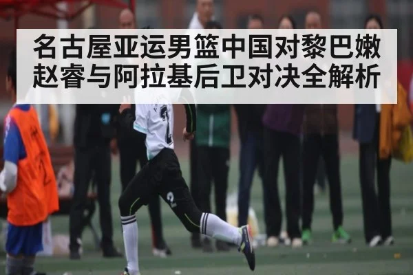 名古屋亚运男篮中国对黎巴嫩赵睿与阿拉基后卫对决全解析（kaiyun app）