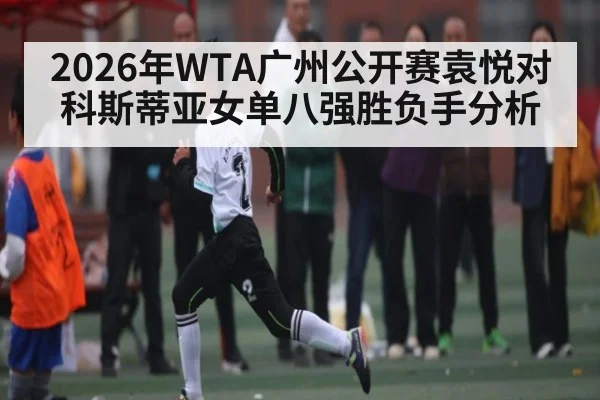2026年WTA广州公开赛袁悦对科斯蒂亚女单八强胜负手分析
